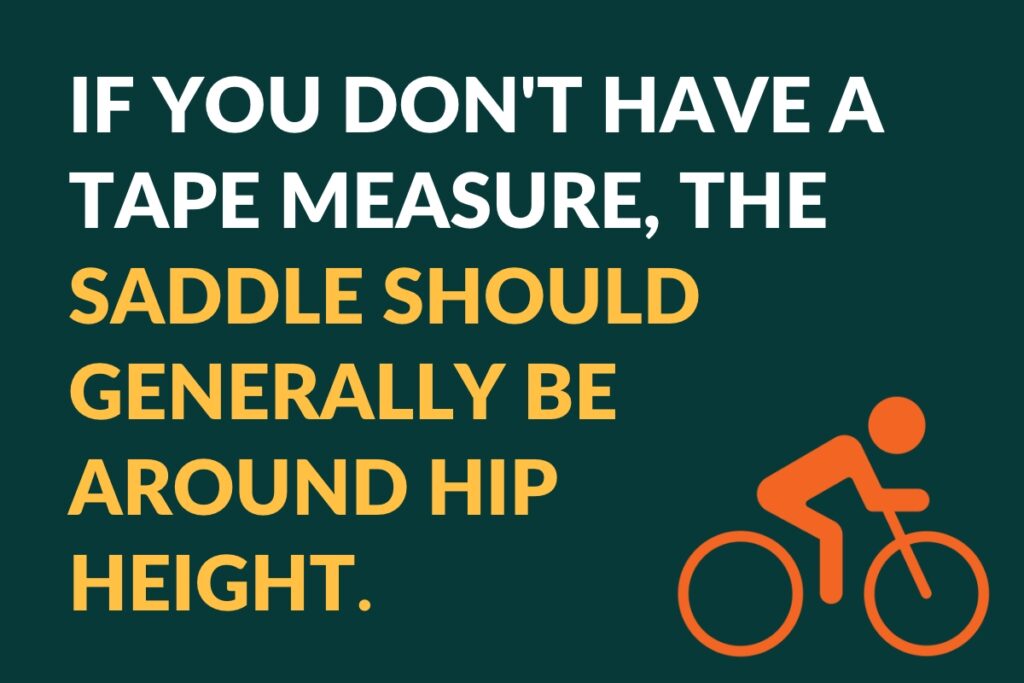 if you don't have a tape measure, the saddle should generally be around hip heigh